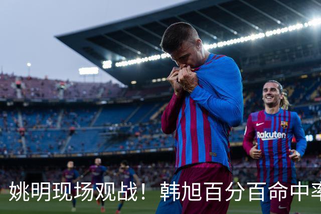 姚明现场观战！韩旭百分百命中率 盖帽得分盘活自由人内线