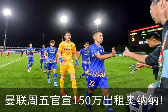曼联周五官宣150万出租奥纳纳！拒绝让他当替补原因曝光，预计最终免费走人